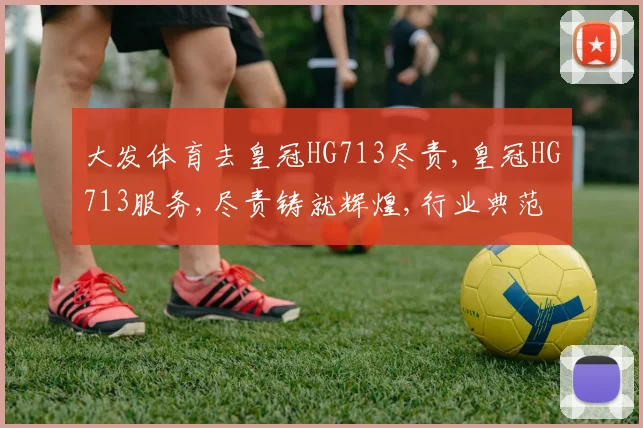 大发体育去皇冠HG713尽责,皇冠HG713服务,尽责铸就辉煌,行业典范