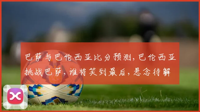 巴萨与巴伦西亚比分预测,巴伦西亚挑战巴萨,谁将笑到最后,悬念待解,一触即发,比分几何