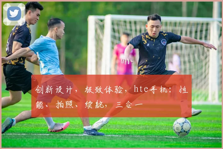 创新设计，极致体验，hte手机：性能、拍照、续航，三合一
