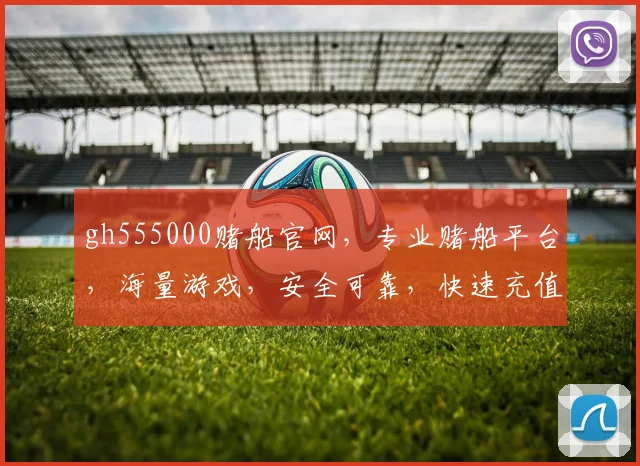 gh555000赌船官网，专业赌船平台，海量游戏，安全可靠，快速充值，体验非凡逗逗逗